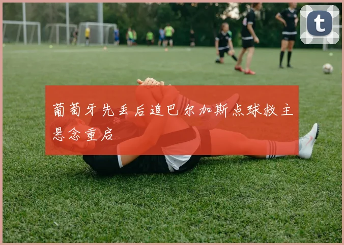 葡萄牙先丢后追巴尔加斯点球救主悬念重启