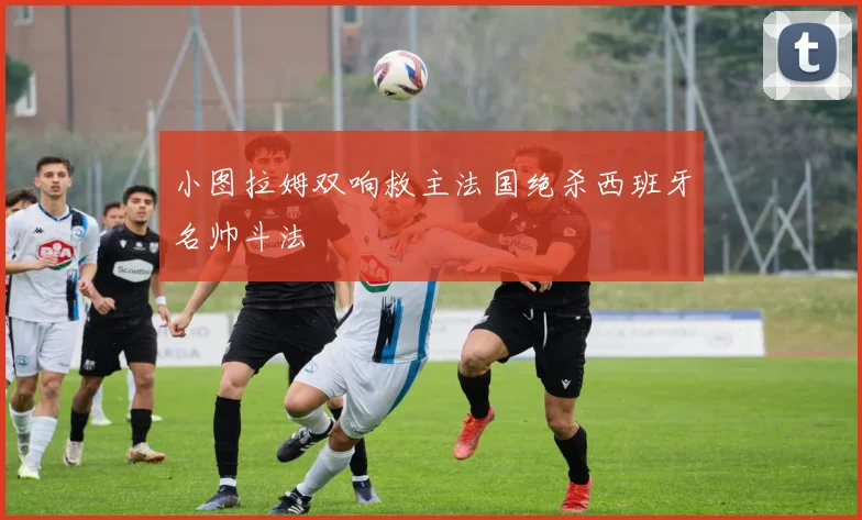 小图拉姆双响救主法国绝杀西班牙名帅斗法