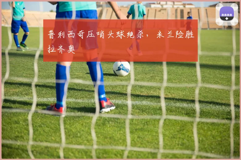 普利西奇压哨头球绝杀，米兰险胜拉齐奥
