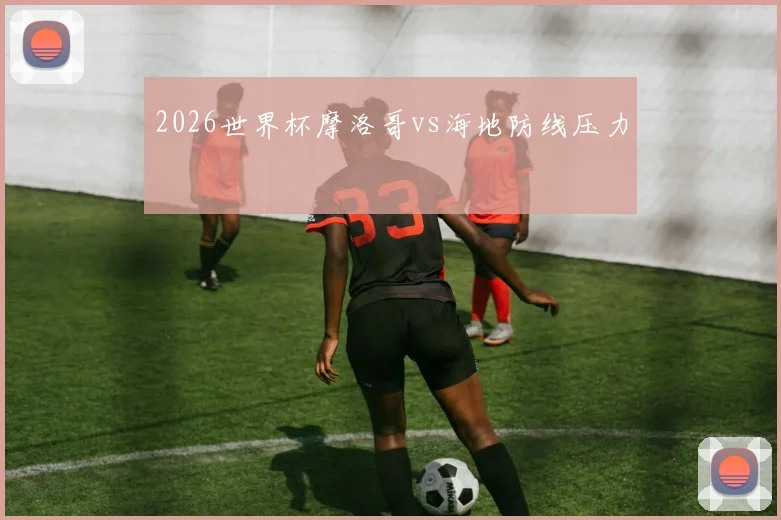 2026世界杯摩洛哥vs海地防线压力