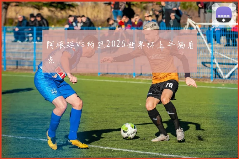 阿根廷vs约旦2026世界杯上半场看点