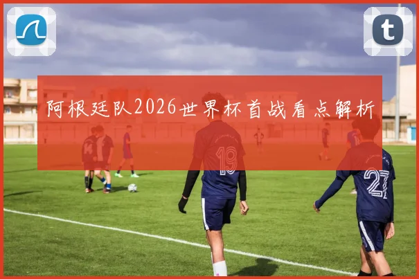 阿根廷队2026世界杯首战看点解析
