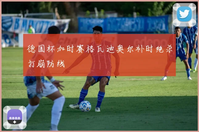 德国杯加时赛格瓦迪奥尔补时绝杀打崩防线