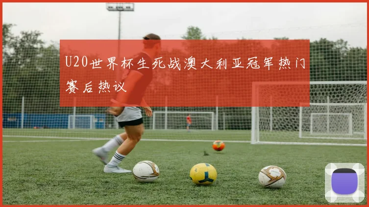 U20世界杯生死战澳大利亚冠军热门赛后热议