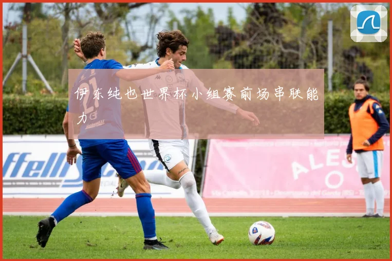 伊东纯也世界杯小组赛前场串联能力