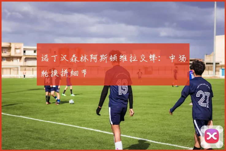 诺丁汉森林阿斯顿维拉交锋：中场轮换拼细节