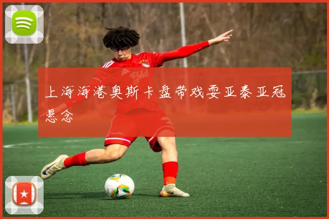 上海海港奥斯卡盘带戏耍亚泰亚冠悬念