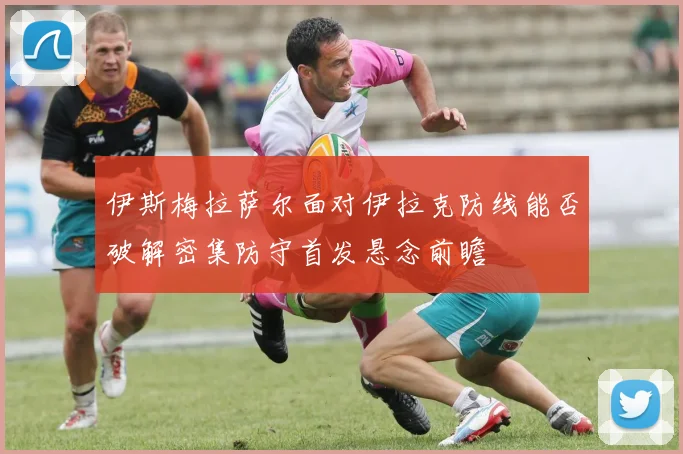 伊斯梅拉萨尔面对伊拉克防线能否破解密集防守首发悬念前瞻