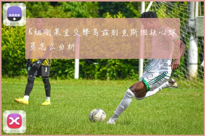 K组刚果金交锋乌兹别克斯坦核心球员怎么分析