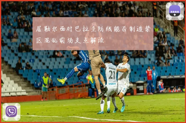 居勒尔面对巴拉圭防线能否制造禁区混乱前场支点解读
