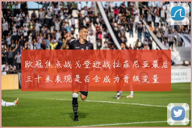 欧冠焦点战戈登迎战拉菲尼亚最后三十米表现是否会成为晋级变量