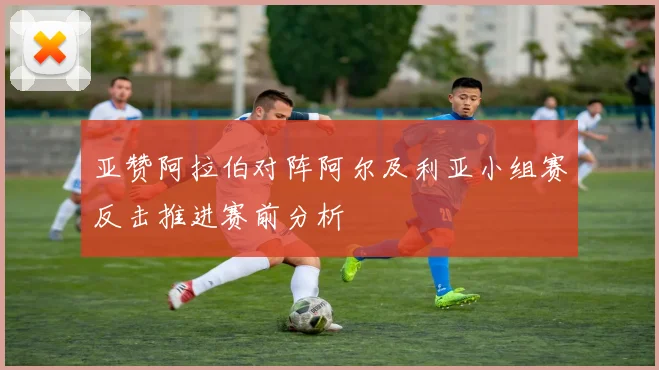 亚赞阿拉伯对阵阿尔及利亚小组赛反击推进赛前分析
