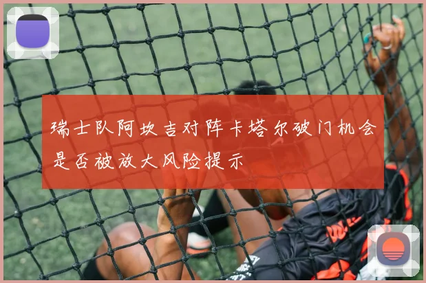 瑞士队阿坎吉对阵卡塔尔破门机会是否被放大风险提示