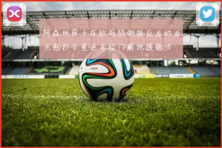 阿森纳萨卡在欧冠弱侧接应后的后点包抄会重点考验门前把握能力