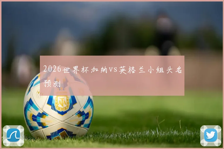 2026世界杯加纳vs英格兰小组头名预测