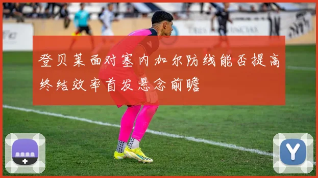 登贝莱面对塞内加尔防线能否提高终结效率首发悬念前瞻