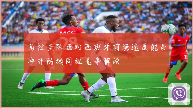 乌拉圭队面对西班牙前场速度能否冲开防线同组竞争解读