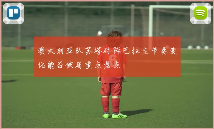 澳大利亚队苏塔对阵巴拉圭节奏变化能否破局重点盘点