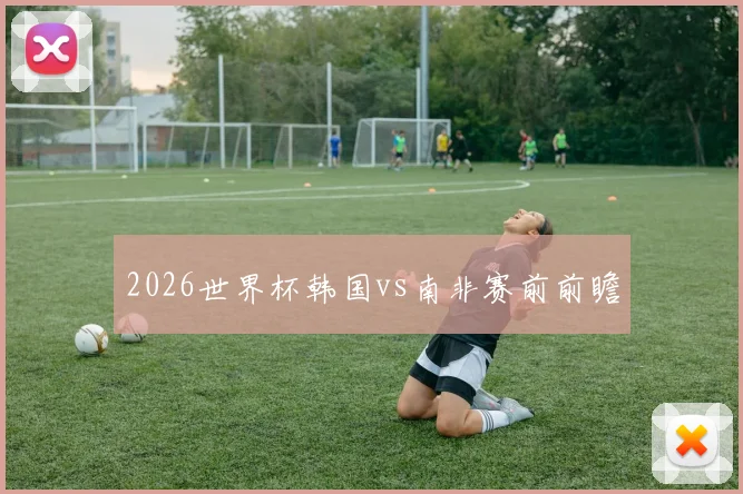 2026世界杯韩国vs南非赛前前瞻