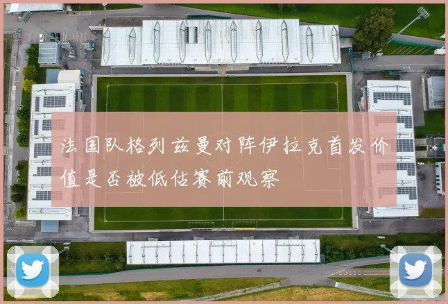 法国队格列兹曼对阵伊拉克首发价值是否被低估赛前观察