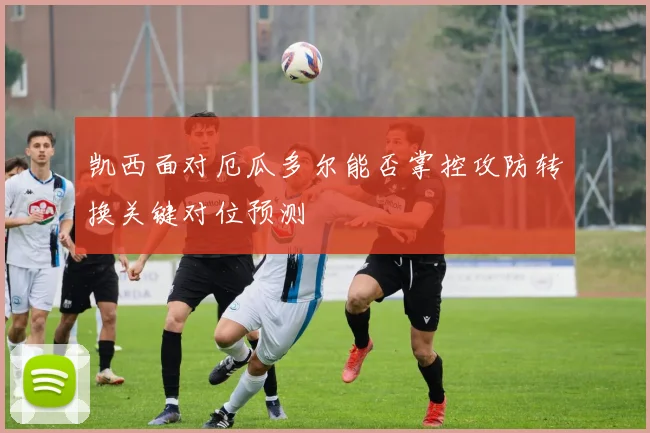 凯西面对厄瓜多尔能否掌控攻防转换关键对位预测