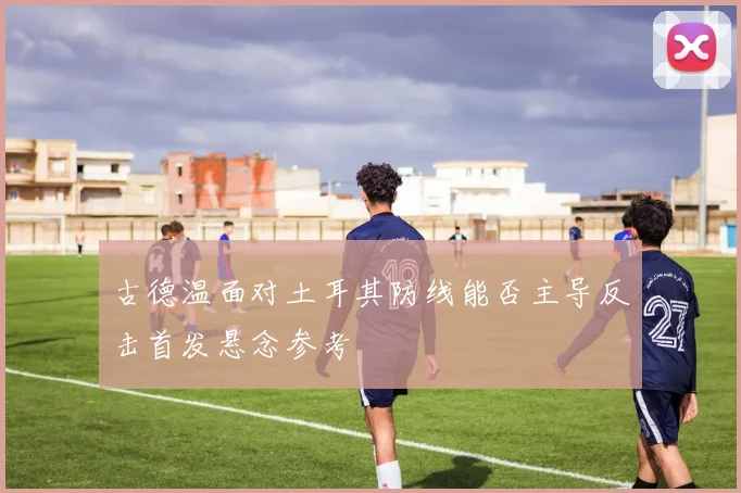 古德温面对土耳其防线能否主导反击首发悬念参考
