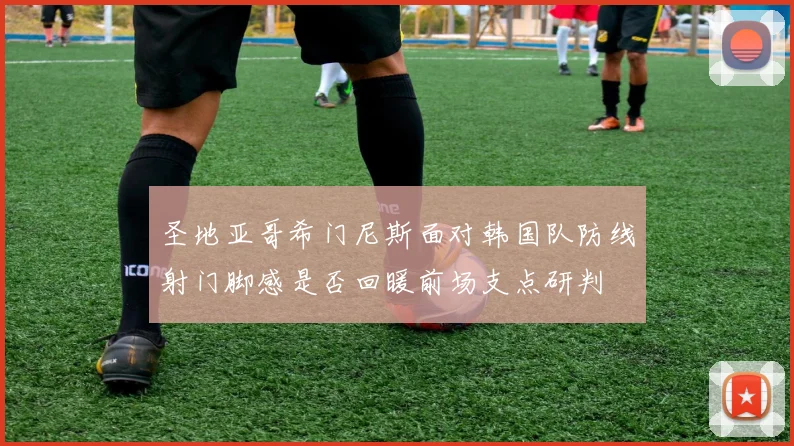 圣地亚哥希门尼斯面对韩国队防线射门脚感是否回暖前场支点研判