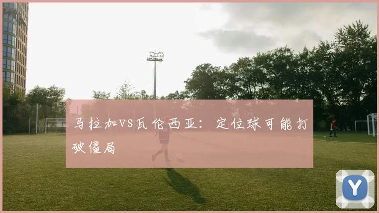 马拉加vs瓦伦西亚：定位球可能打破僵局