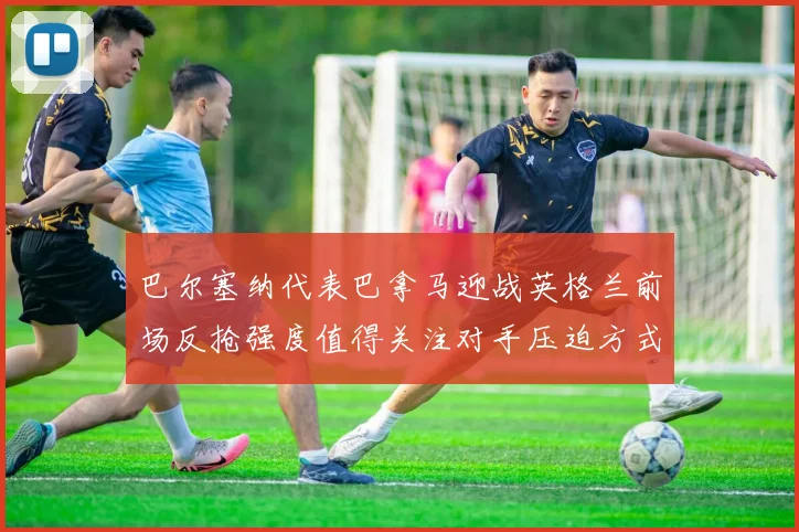 巴尔塞纳代表巴拿马迎战英格兰前场反抢强度值得关注对手压迫方式