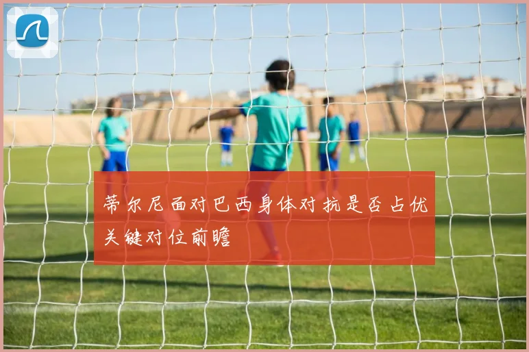 蒂尔尼面对巴西身体对抗是否占优关键对位前瞻