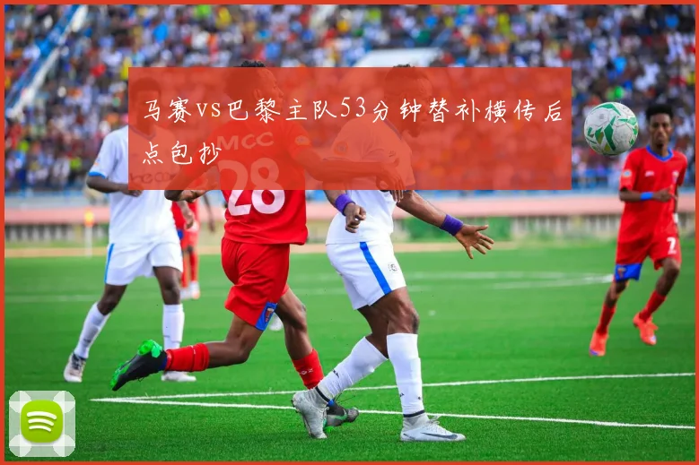马赛vs巴黎主队53分钟替补横传后点包抄