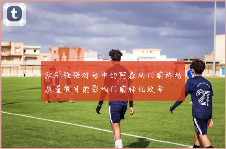 欧冠强强对话中的阿森纳门前终结质量很可能影响门前转化效率