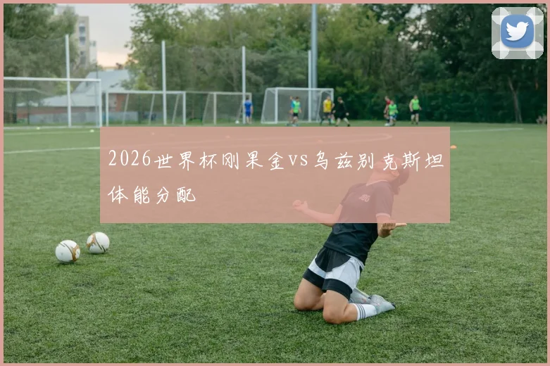 2026世界杯刚果金vs乌兹别克斯坦体能分配
