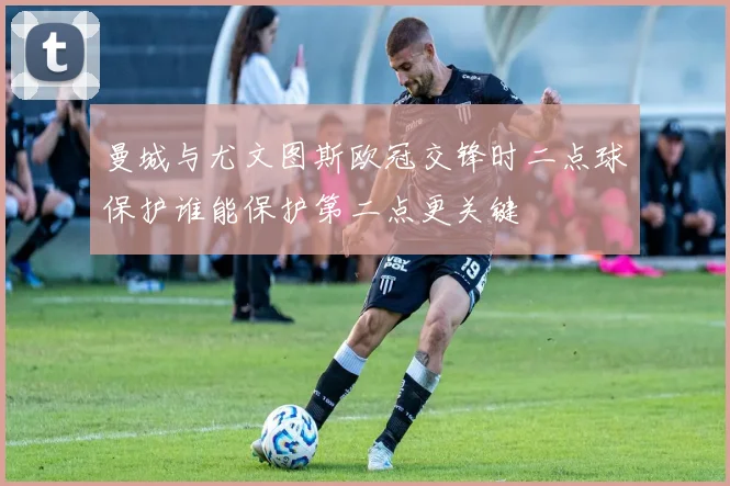 曼城与尤文图斯欧冠交锋时二点球保护谁能保护第二点更关键