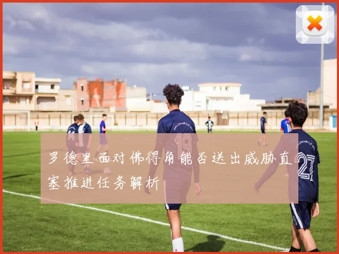 罗德里面对佛得角能否送出威胁直塞推进任务解析