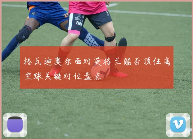 格瓦迪奥尔面对英格兰能否顶住高空球关键对位盘点
