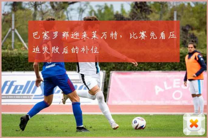 巴塞罗那迎来莱万特，比赛先看压迫失败后的补位