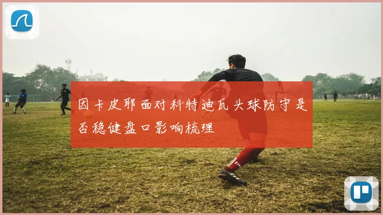 因卡皮耶面对科特迪瓦头球防守是否稳健盘口影响梳理