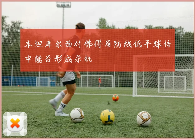 本坦库尔面对佛得角防线低平球传中能否形成杀机