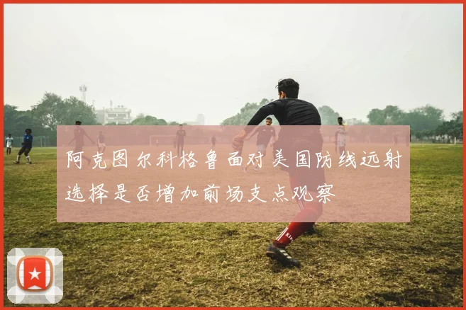 阿克图尔科格鲁面对美国防线远射选择是否增加前场支点观察