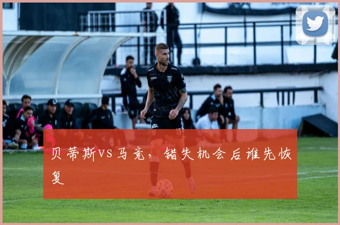 贝蒂斯vs马竞,错失机会后谁先恢复