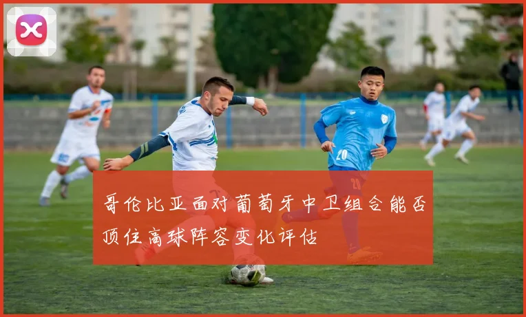 哥伦比亚面对葡萄牙中卫组合能否顶住高球阵容变化评估