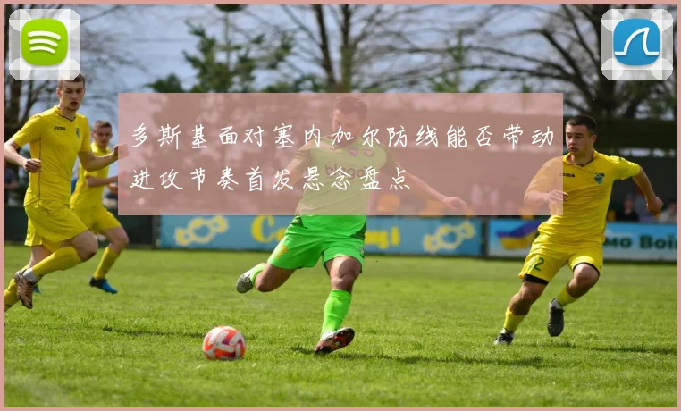 多斯基面对塞内加尔防线能否带动进攻节奏首发悬念盘点