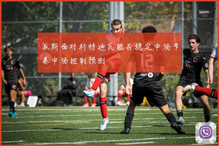 派斯面对科特迪瓦能否稳定中场节奏中场控制预测